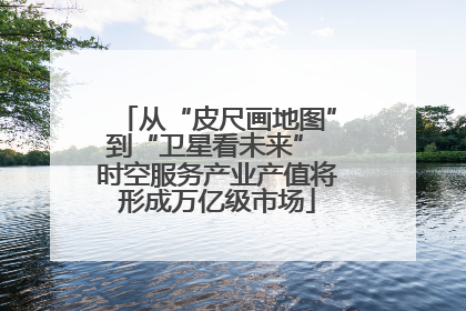 从“皮尺画地图”到“卫星看未来” 时空服务产业产值将形成万亿级市场