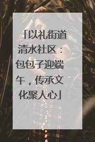 以礼街道清水社区：包包子迎端午，传承文化聚人心