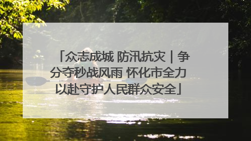 众志成城 防汛抗灾｜争分夺秒战风雨 怀化市全力以赴守护人民群众安全
