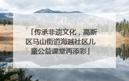 传承非遗文化，高新区马山街道海越社区儿童公益课堂再添彩