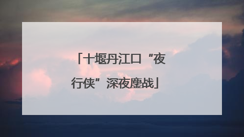 十堰丹江口“夜行侠”深夜鏖战