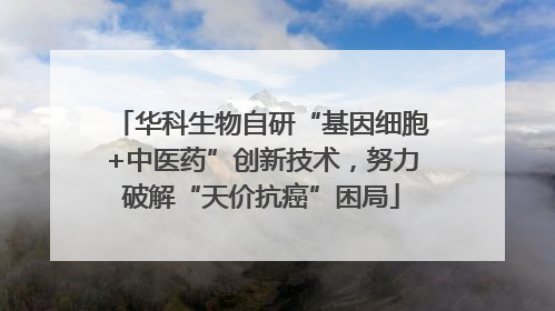 华科生物自研“基因细胞+中医药”创新技术，努力破解“天价抗癌”困局