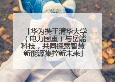 华为携手清华大学（电力国重）与岳能科技，共同探索智慧新能源集控新未来