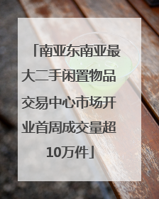 南亚东南亚最大二手闲置物品交易中心市场开业首周成交量超10万件