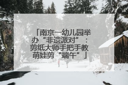 南京一幼儿园举办“非遗派对”：剪纸大师手把手教萌娃剪“端午”