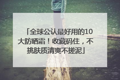 全球公认最好用的10大防晒霜！收藏码住，不挑肤质清爽不搓泥