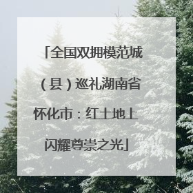 全国双拥模范城（县）巡礼湖南省怀化市：红土地上闪耀尊崇之光
