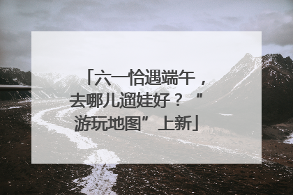 六一恰遇端午，去哪儿遛娃好？“游玩地图”上新