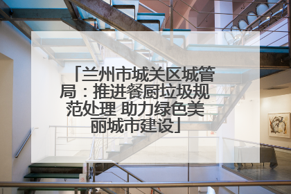 兰州市城关区城管局：推进餐厨垃圾规范处理 助力绿色美丽城市建设