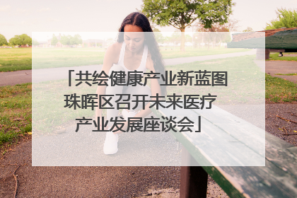 共绘健康产业新蓝图 珠晖区召开未来医疗产业发展座谈会