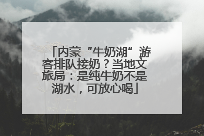 内蒙“牛奶湖”游客排队接奶？当地文旅局：是纯牛奶不是湖水，可放心喝