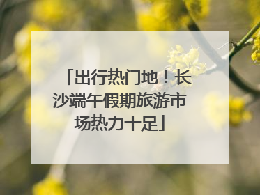 出行热门地！长沙端午假期旅游市场热力十足