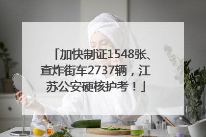 加快制证1548张、查炸街车2737辆，江苏公安硬核护考！