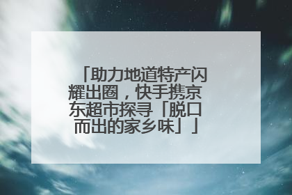 助力地道特产闪耀出圈，快手携京东超市探寻「脱口而出的家乡味」