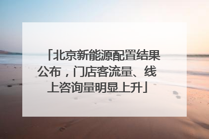 北京新能源配置结果公布，门店客流量、线上咨询量明显上升