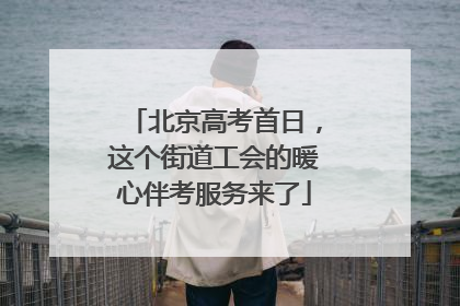 北京高考首日，这个街道工会的暖心伴考服务来了