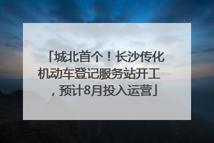 城北首个！长沙传化机动车登记服务站开工，预计8月投入运营