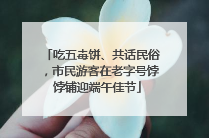 吃五毒饼、共话民俗，市民游客在老字号饽饽铺迎端午佳节