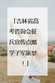 吉林省高考咨询会征兵宣传点燃学子军旅梦！