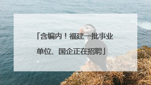 含编内！福建一批事业单位、国企正在招聘