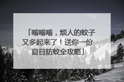 嗡嗡嗡，烦人的蚊子又多起来了！送你一份夏日防蚊全攻略