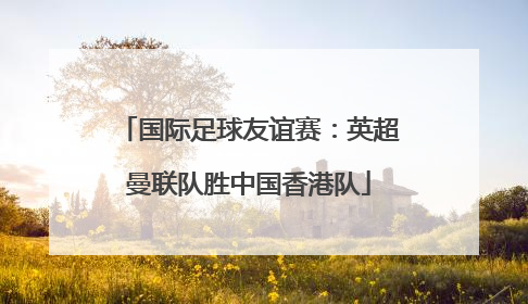 国际足球友谊赛：英超曼联队胜中国香港队