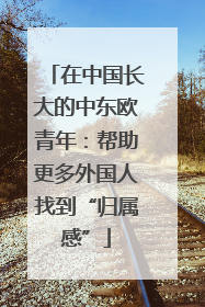 在中国长大的中东欧青年：帮助更多外国人找到“归属感”