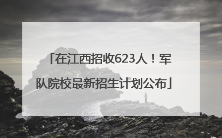 在江西招收623人！军队院校最新招生计划公布