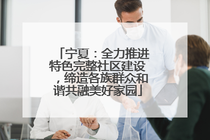 宁夏：全力推进特色完整社区建设，缔造各族群众和谐共融美好家园