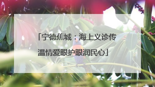 宁德蕉城：海上义诊传温情爱眼护眼润民心