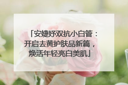 安婕妤双抗小白管：开启去黄护肤品新篇，焕活年轻亮白美肌