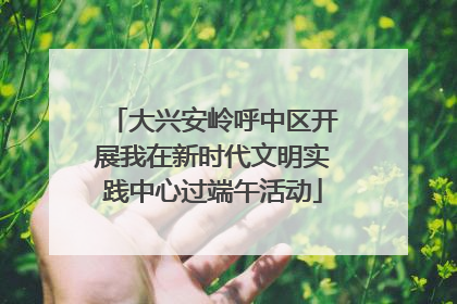 大兴安岭呼中区开展我在新时代文明实践中心过端午活动