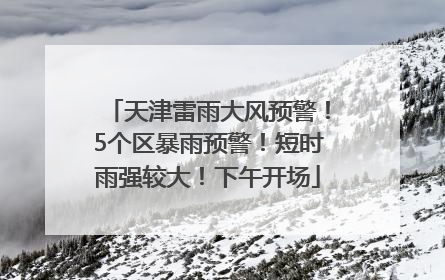 天津雷雨大风预警！5个区暴雨预警！短时雨强较大！下午开场