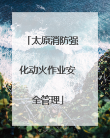 太原消防强化动火作业安全管理
