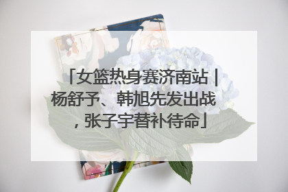 女篮热身赛济南站｜杨舒予、韩旭先发出战，张子宇替补待命