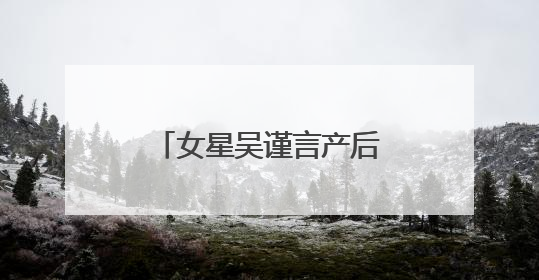 女星吴谨言产后首次现身，最新发文：好久不见
