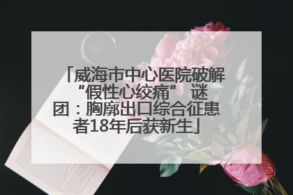 威海市中心医院破解 “假性心绞痛” 谜团：胸廓出口综合征患者18年后获新生
