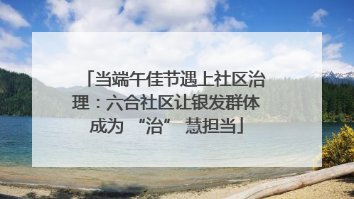 当端午佳节遇上社区治理：六合社区让银发群体成为 “治” 慧担当