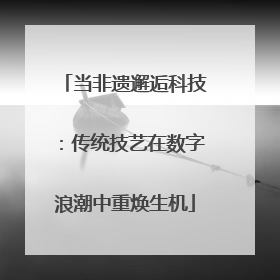 当非遗邂逅科技：传统技艺在数字浪潮中重焕生机