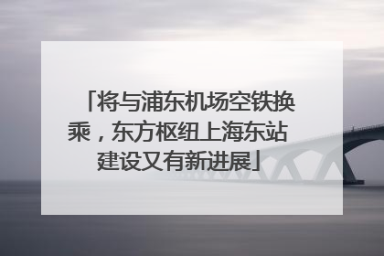 将与浦东机场空铁换乘，东方枢纽上海东站建设又有新进展