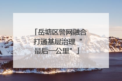 岳塘区警网融合 打通基层治理“最后一公里”