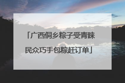 广西侗乡粽子受青睐 民众巧手包粽赶订单