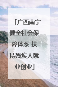 广西南宁健全社会保障体系 扶持残疾人就业创业