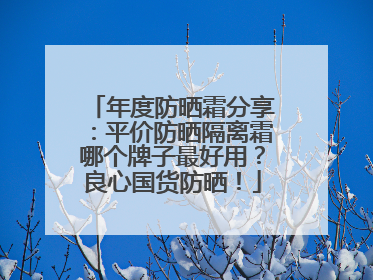 年度防晒霜分享：平价防晒隔离霜哪个牌子最好用？良心国货防晒！
