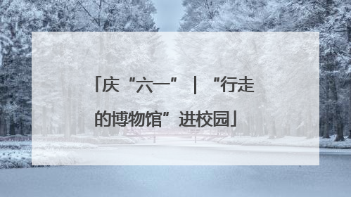 庆“六一”｜“行走的博物馆”进校园
