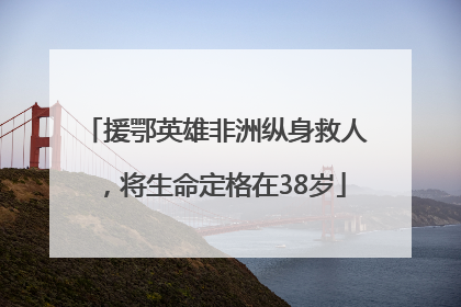 援鄂英雄非洲纵身救人，将生命定格在38岁