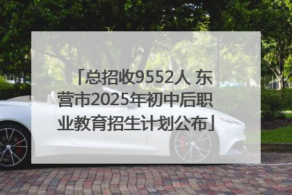总招收9552人 东营市2025年初中后职业教育招生计划公布