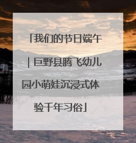 我们的节日端午｜巨野县腾飞幼儿园小萌娃沉浸式体验千年习俗