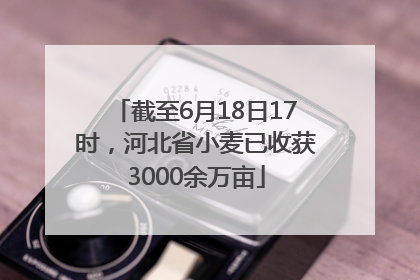 截至6月18日17时，河北省小麦已收获3000余万亩