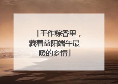 手作粽香里，藏着益阳端午最暖的乡情